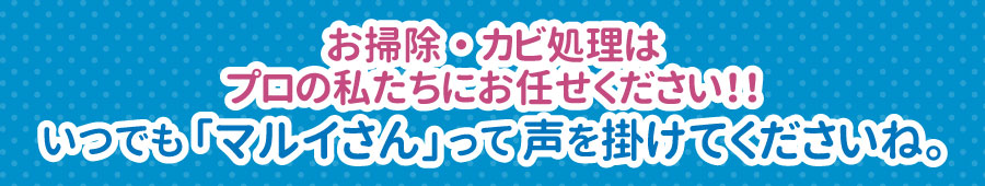 お掃除・カビ処理は
プロの私たちにお任せください！！いつでも「マルイさん」って声を掛けてくださいね。